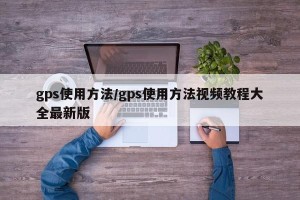 gps使用方法/gps使用方法视频教程大全最新版