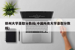 郑州大学录取分数线(中国所有大学录取分数线)