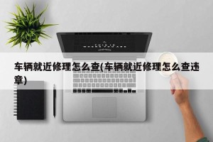 车辆就近修理怎么查(车辆就近修理怎么查违章)