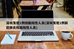 深圳发现1例核酸阳性人员(深圳发现1例新冠肺炎核酸阳性人员)