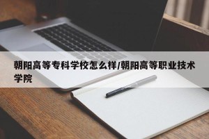 朝阳高等专科学校怎么样/朝阳高等职业技术学院