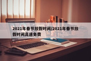 2021年春节放假时间/2021年春节放假时间高速免费