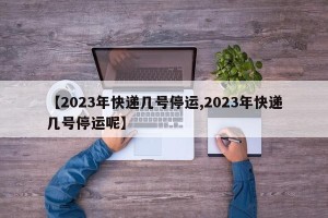 【2023年快递几号停运,2023年快递几号停运呢】