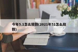 今年5.1怎么放假(2021年51怎么放假)