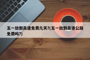 五一放假高速免费几天?(五一放假高速公路免费吗?)